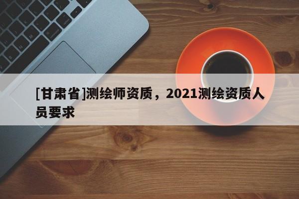 [甘肃省]测绘师资质，2021测绘资质人员要求