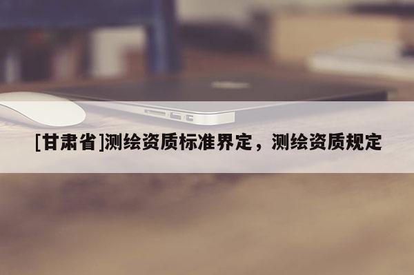 [甘肃省]测绘资质标准界定，测绘资质规定