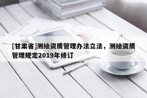 [甘肃省]测绘资质管理办法立法，测绘资质管理规定2019年修订