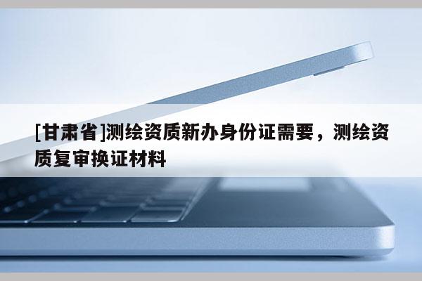 [甘肃省]测绘资质新办身份证需要，测绘资质复审换证材料