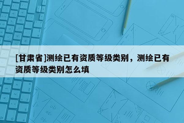 [甘肃省]测绘已有资质等级类别，测绘已有资质等级类别怎么填