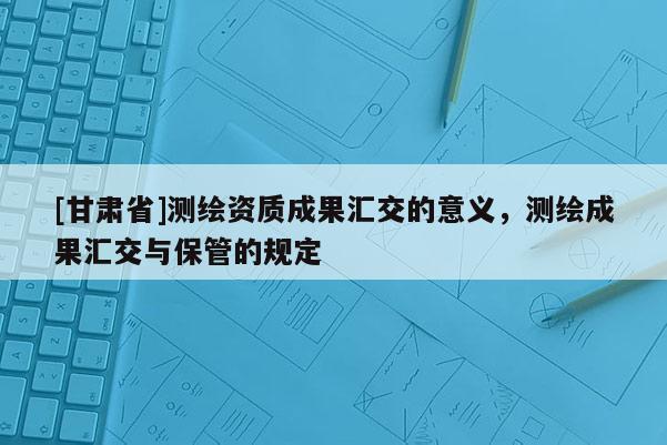 [甘肃省]测绘资质成果汇交的意义，测绘成果汇交与保管的规定
