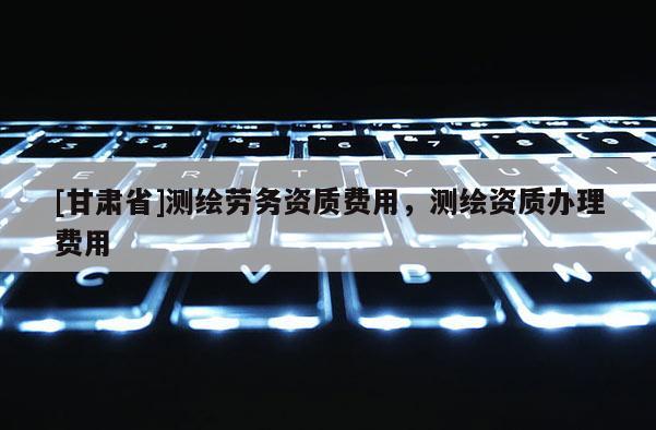 [甘肃省]测绘劳务资质费用，测绘资质办理费用