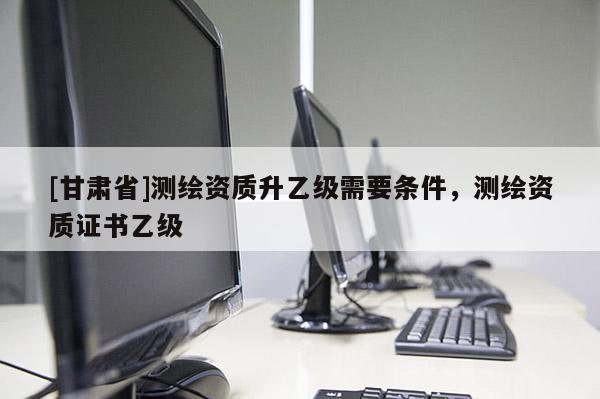 [甘肃省]测绘资质升乙级需要条件，测绘资质证书乙级