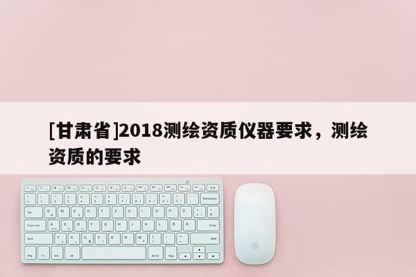 [甘肃省]2018测绘资质仪器要求，测绘资质的要求