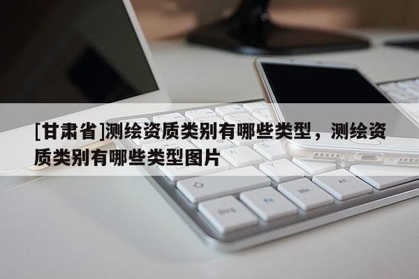 [甘肃省]测绘资质类别有哪些类型，测绘资质类别有哪些类型图片