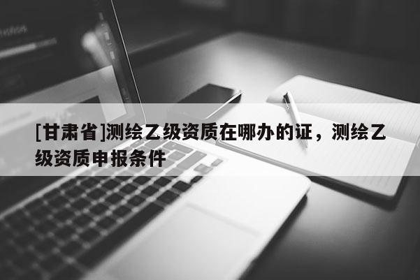 [甘肃省]测绘乙级资质在哪办的证，测绘乙级资质申报条件