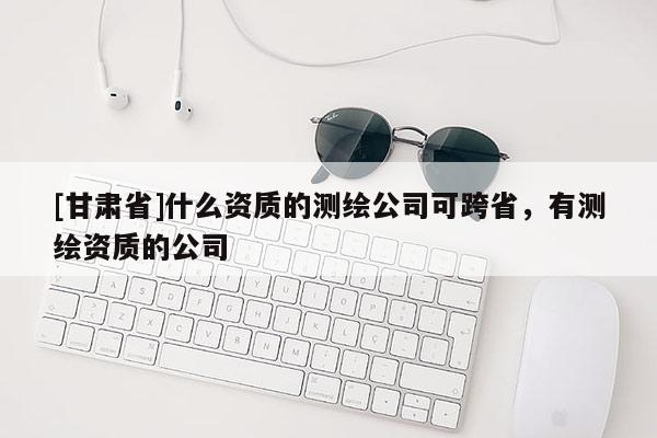 [甘肃省]什么资质的测绘公司可跨省，有测绘资质的公司