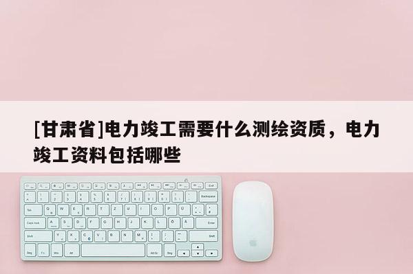 [甘肃省]电力竣工需要什么测绘资质，电力竣工资料包括哪些