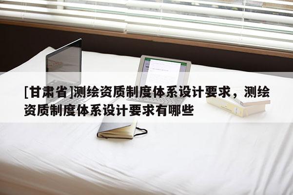 [甘肃省]测绘资质制度体系设计要求，测绘资质制度体系设计要求有哪些