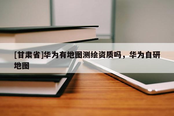 [甘肃省]华为有地图测绘资质吗，华为自研地图