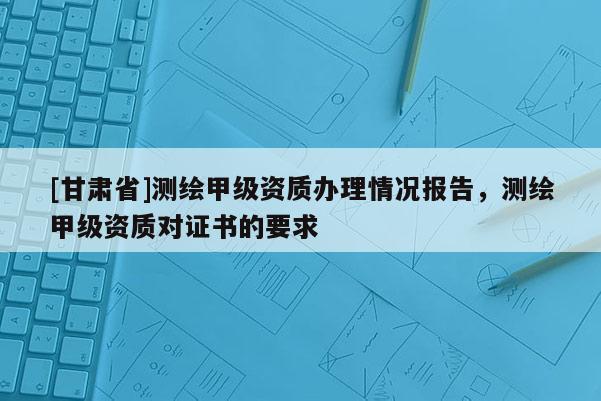 [甘肃省]测绘甲级资质办理情况报告，测绘甲级资质对证书的要求