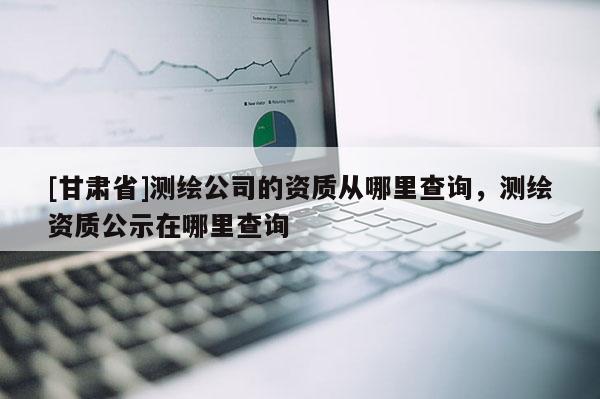 [甘肃省]测绘公司的资质从哪里查询，测绘资质公示在哪里查询