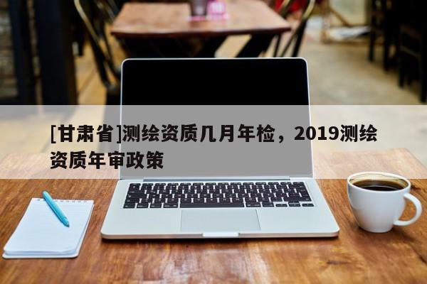 [甘肃省]测绘资质几月年检，2019测绘资质年审政策