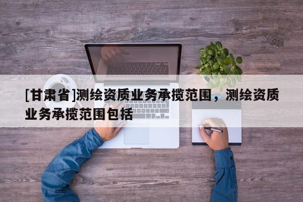 [甘肃省]测绘资质业务承揽范围，测绘资质业务承揽范围包括