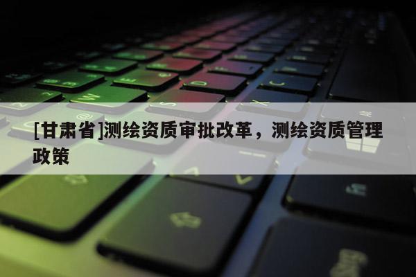[甘肃省]测绘资质审批改革，测绘资质管理政策