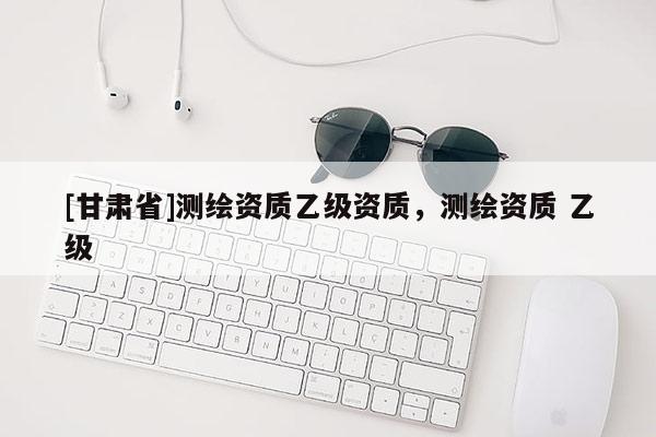 [甘肃省]测绘资质乙级资质，测绘资质 乙级