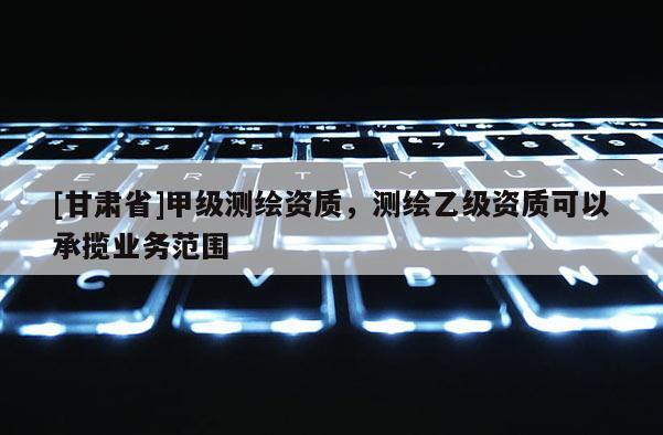 [甘肃省]甲级测绘资质，测绘乙级资质可以承揽业务范围
