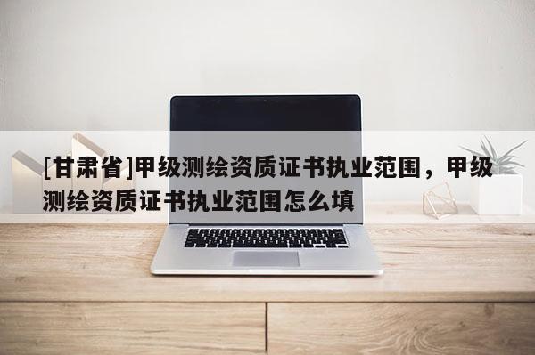 [甘肃省]甲级测绘资质证书执业范围，甲级测绘资质证书执业范围怎么填
