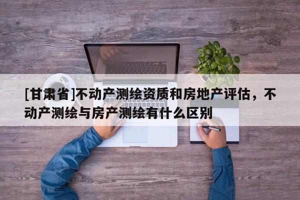 [甘肃省]不动产测绘资质和房地产评估，不动产测绘与房产测绘有什么区别