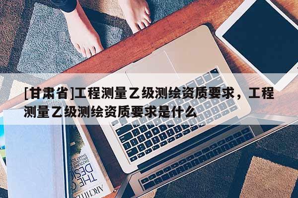 [甘肃省]工程测量乙级测绘资质要求，工程测量乙级测绘资质要求是什么