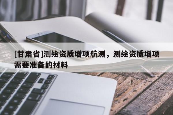 [甘肃省]测绘资质增项航测，测绘资质增项需要准备的材料