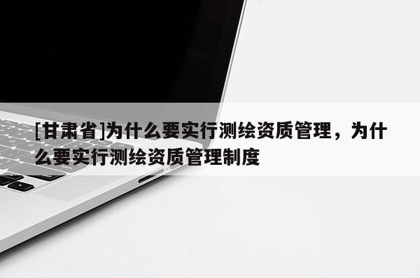 [甘肃省]为什么要实行测绘资质管理，为什么要实行测绘资质管理制度