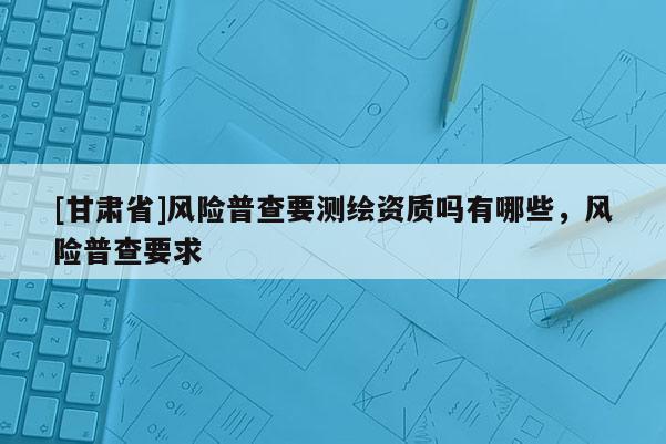 [甘肃省]风险普查要测绘资质吗有哪些，风险普查要求