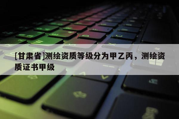 [甘肃省]测绘资质等级分为甲乙丙，测绘资质证书甲级