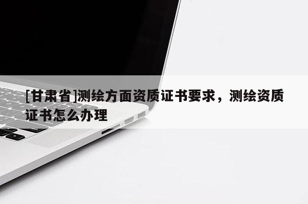 [甘肃省]测绘方面资质证书要求，测绘资质证书怎么办理