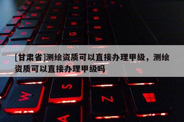 [甘肃省]测绘资质可以直接办理甲级，测绘资质可以直接办理甲级吗