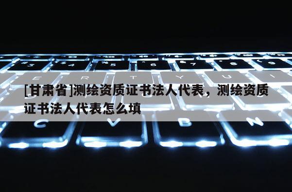 [甘肃省]测绘资质证书法人代表，测绘资质证书法人代表怎么填