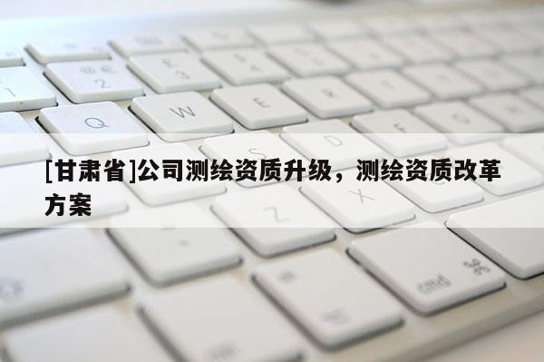 [甘肃省]公司测绘资质升级，测绘资质改革方案