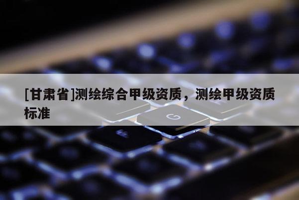 [甘肃省]测绘综合甲级资质，测绘甲级资质标准
