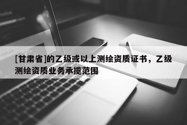 [甘肃省]的乙级或以上测绘资质证书，乙级测绘资质业务承揽范围