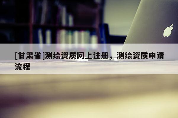 [甘肃省]测绘资质网上注册，测绘资质申请流程