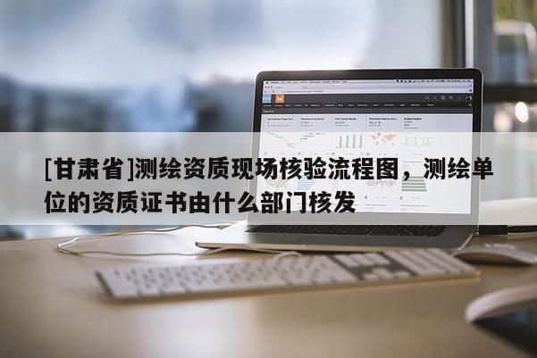 [甘肃省]测绘资质现场核验流程图，测绘单位的资质证书由什么部门核发