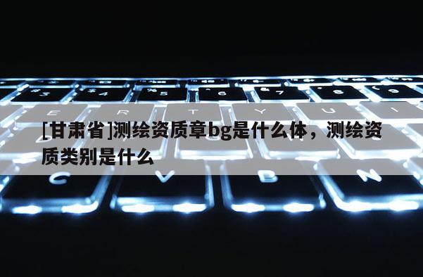 [甘肃省]测绘资质章bg是什么体，测绘资质类别是什么