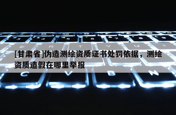 [甘肃省]伪造测绘资质证书处罚依据，测绘资质造假在哪里举报