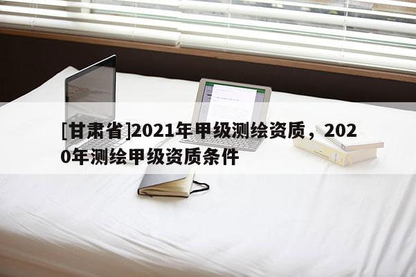 [甘肃省]2021年甲级测绘资质，2020年测绘甲级资质条件