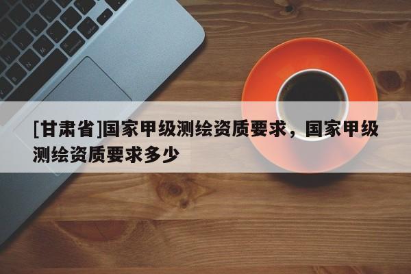 [甘肃省]国家甲级测绘资质要求，国家甲级测绘资质要求多少