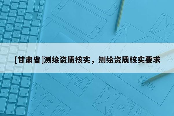 [甘肃省]测绘资质核实，测绘资质核实要求