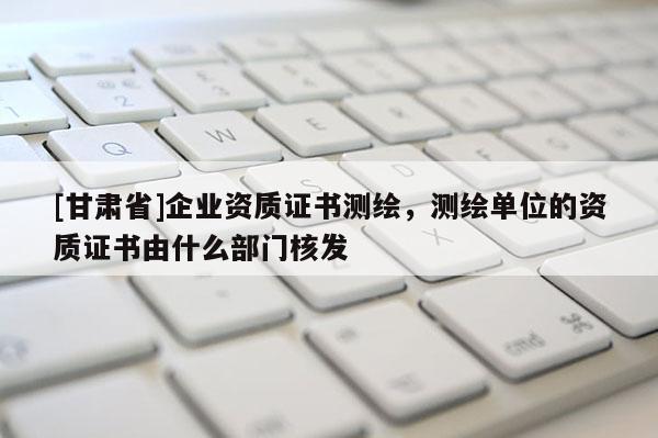 [甘肃省]企业资质证书测绘，测绘单位的资质证书由什么部门核发