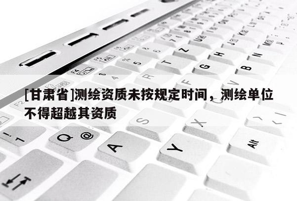 [甘肃省]测绘资质未按规定时间，测绘单位不得超越其资质