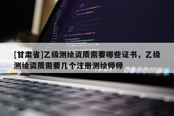 [甘肃省]乙级测绘资质需要哪些证书，乙级测绘资质需要几个注册测绘师师