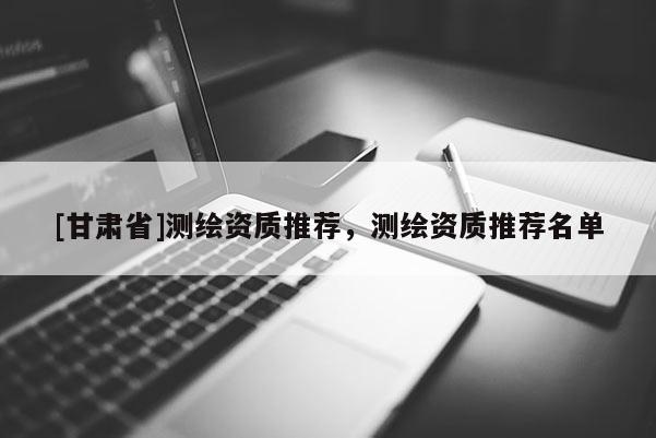 [甘肃省]测绘资质推荐，测绘资质推荐名单
