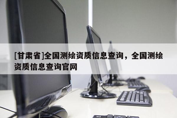 [甘肃省]全国测绘资质信息查询，全国测绘资质信息查询官网