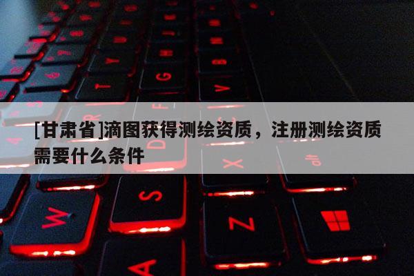 [甘肃省]滴图获得测绘资质，注册测绘资质需要什么条件