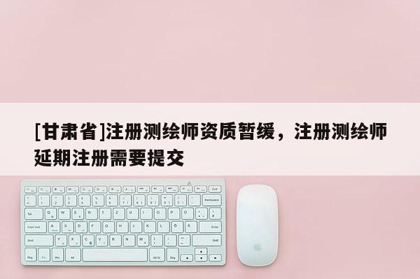 [甘肃省]注册测绘师资质暂缓，注册测绘师延期注册需要提交