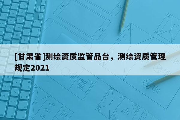 [甘肃省]测绘资质监管品台，测绘资质管理规定2021